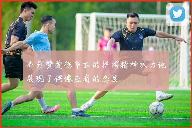 乔丹赞爱德华兹的拼搏精神认为他展现了偶像应有的态度