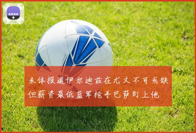 米体报道伊尔迪兹在尤文不可或缺但薪资最低蓝军枪手巴萨盯上他