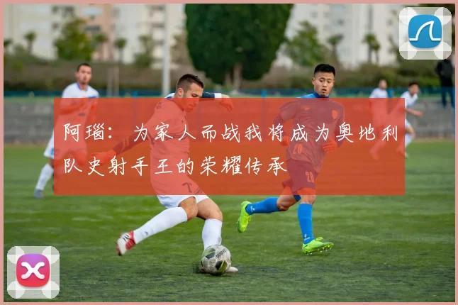阿瑙：为家人而战我将成为奥地利队史射手王的荣耀传承