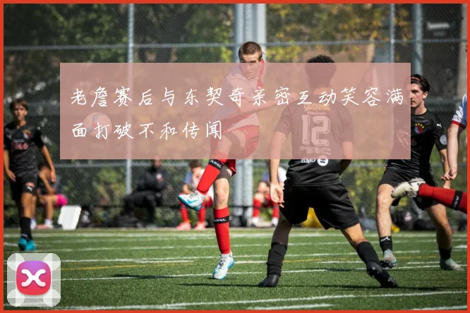 老詹赛后与东契奇亲密互动笑容满面打破不和传闻