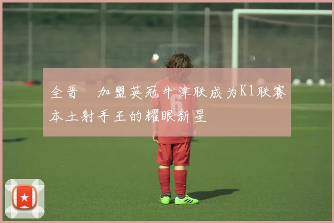 全晋旴加盟英冠牛津联成为K1联赛本土射手王的耀眼新星