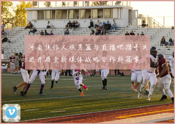 河南焦作文旅男篮与直播吧携手共进开启全新媒体战略合作新篇章