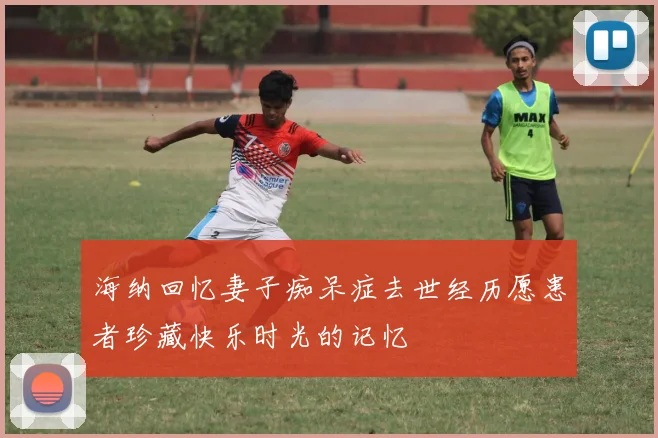 海纳回忆妻子痴呆症去世经历愿患者珍藏快乐时光的记忆