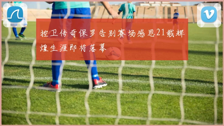 控卫传奇保罗告别赛场感恩21载辉煌生涯即将落幕