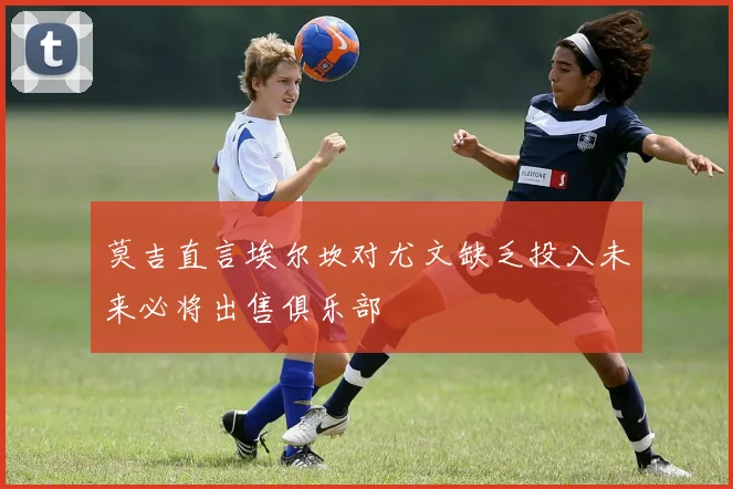 莫吉直言埃尔坎对尤文缺乏投入未来必将出售俱乐部