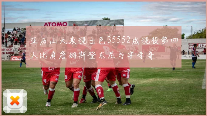 亚历山大表现出色35552成现役第四人比肩詹姆斯登东尼与字母哥