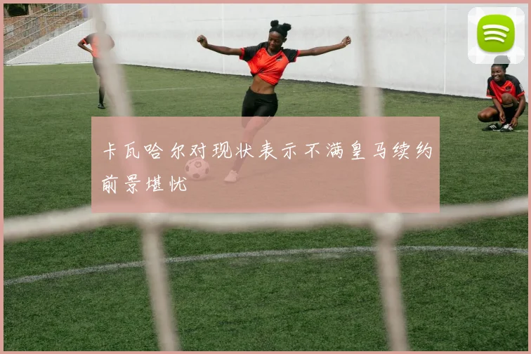 卡瓦哈尔对现状表示不满皇马续约前景堪忧