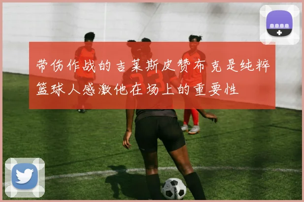 带伤作战的吉莱斯皮赞布克是纯粹篮球人感激他在场上的重要性