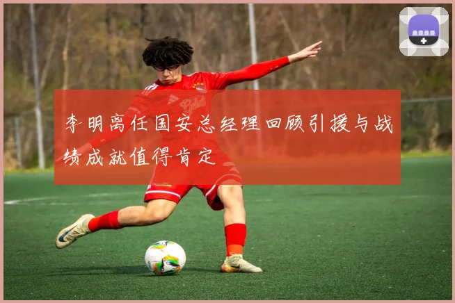 李明离任国安总经理回顾引援与战绩成就值得肯定