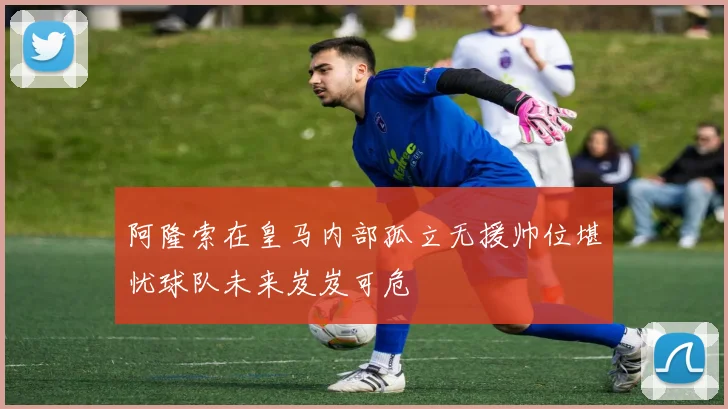 阿隆索在皇马内部孤立无援帅位堪忧球队未来岌岌可危