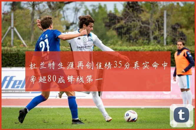 杜兰特生涯再创佳绩35分真实命中率超80成锋线第一