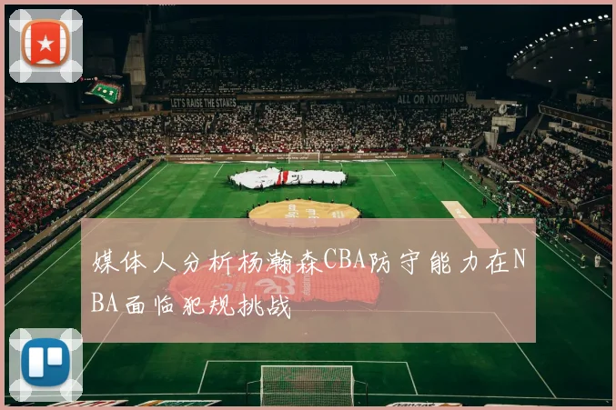 媒体人分析杨瀚森CBA防守能力在NBA面临犯规挑战