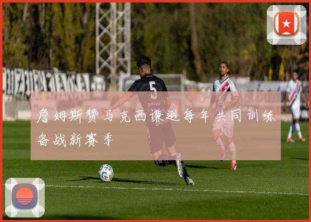 詹姆斯赞马克西谦逊每年共同训练备战新赛季