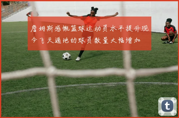 詹姆斯感慨篮球运动员水平提升现今飞天遁地的球员数量大幅增加