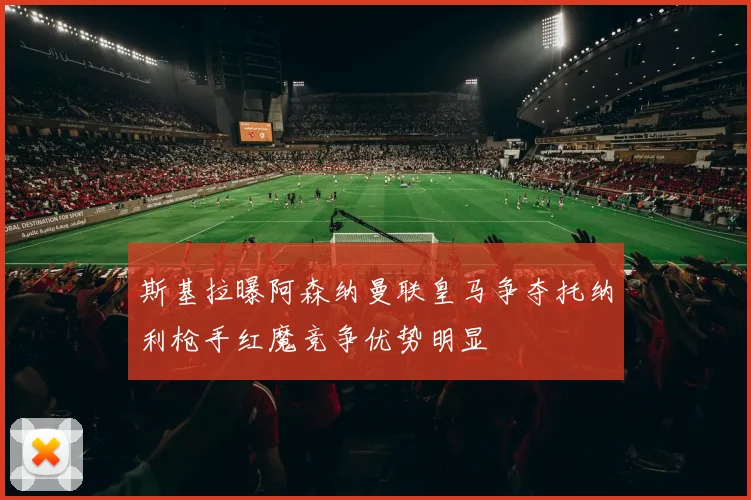 斯基拉曝阿森纳曼联皇马争夺托纳利枪手红魔竞争优势明显