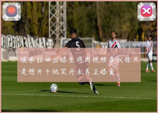 埃弗拉回应舔生鸡肉视频争议称只是想开个玩笑并未真正舔食