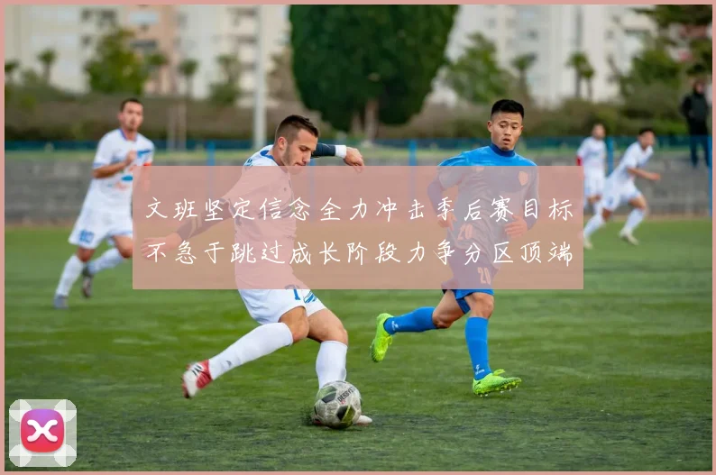 文班坚定信念全力冲击季后赛目标不急于跳过成长阶段力争分区顶端