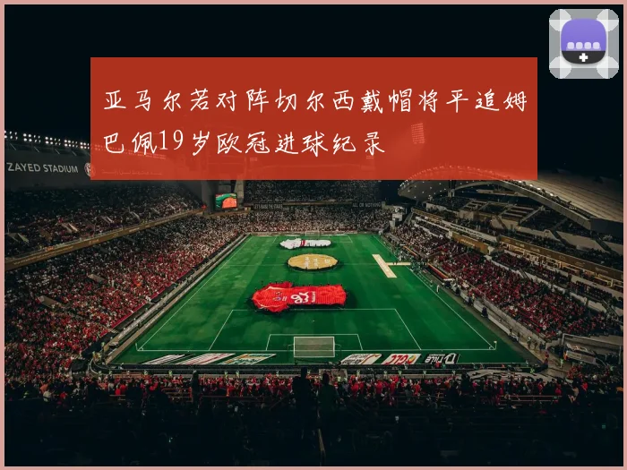 亚马尔若对阵切尔西戴帽将平追姆巴佩19岁欧冠进球纪录
