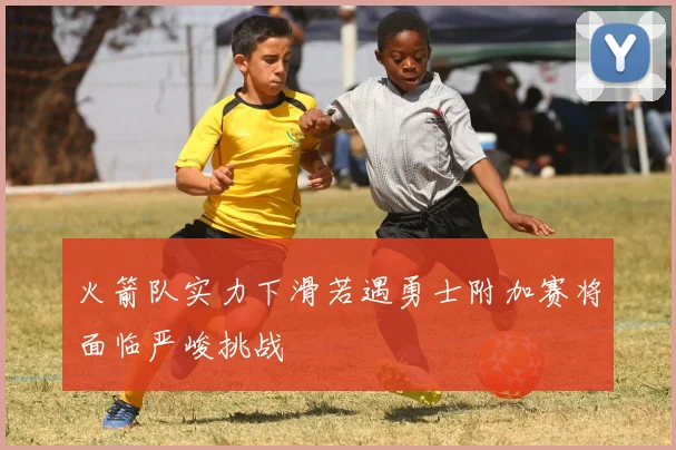 火箭队实力下滑若遇勇士附加赛将面临严峻挑战