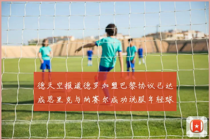 德天空报道德罗加盟巴黎协议已达成恩里克与纳赛尔成功说服年轻球员