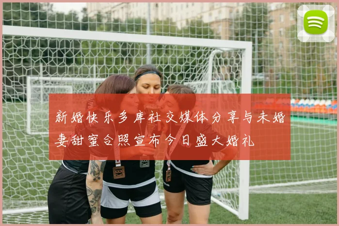 新婚快乐多库社交媒体分享与未婚妻甜蜜合照宣布今日盛大婚礼