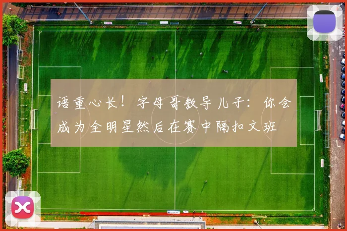 语重心长！字母哥教导儿子：你会成为全明星然后在赛中隔扣文班