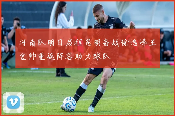 河南队明日启程昆明备战徐浩峰王金帅重返阵容助力球队