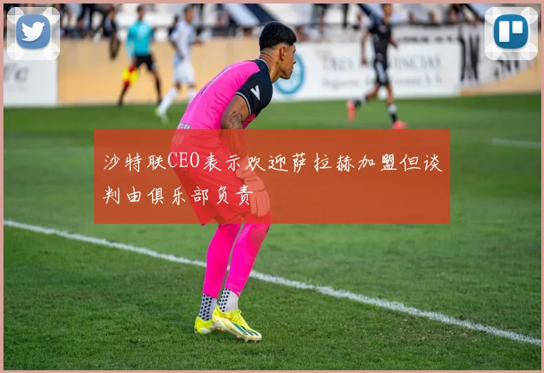 沙特联CEO表示欢迎萨拉赫加盟但谈判由俱乐部负责