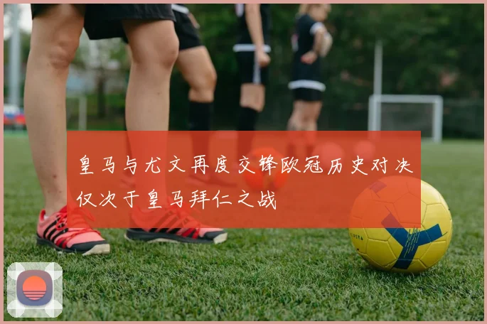 皇马与尤文再度交锋欧冠历史对决仅次于皇马拜仁之战