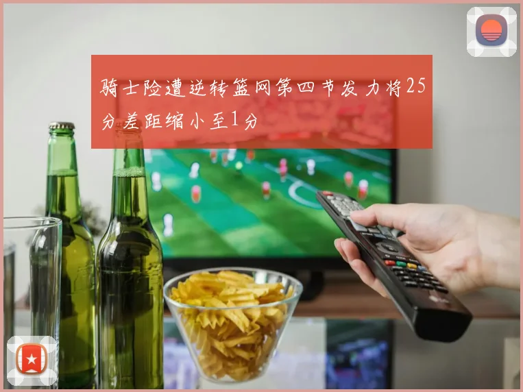 骑士险遭逆转篮网第四节发力将25分差距缩小至1分