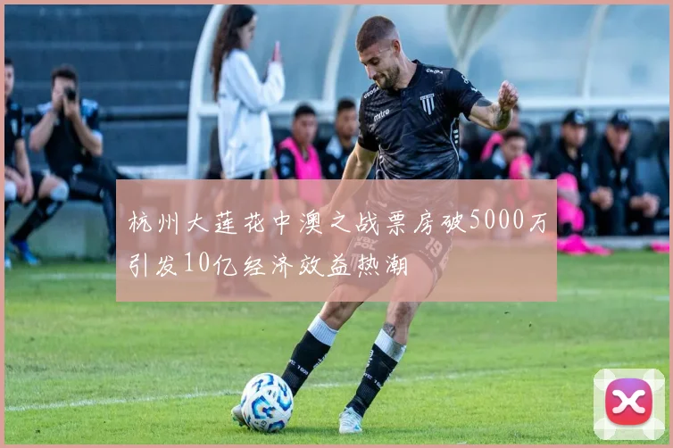杭州大莲花中澳之战票房破5000万引发10亿经济效益热潮