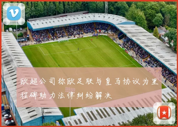 欧超公司称欧足联与皇马协议为里程碑助力法律纠纷解决