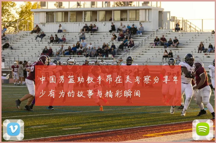 中国男篮助教李昂在美考察分享年少有为的故事与精彩瞬间
