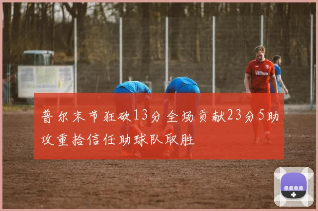 普尔末节狂砍13分全场贡献23分5助攻重拾信任助球队取胜